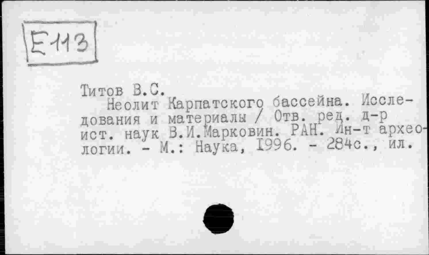 ﻿
Титов В. С.	.	п Q
Неолит Карпатского бассейна. Исследования и материалы / Отв. ред. д-р ист. наук В.И.Марковин. РАН. Ин-т архео логии. - М.: Наука, 1996. - 284с., ил.